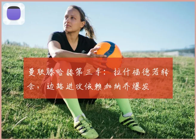 曼联滕哈赫第三季:拉什福德若转会,边路进攻依赖加纳乔爆发