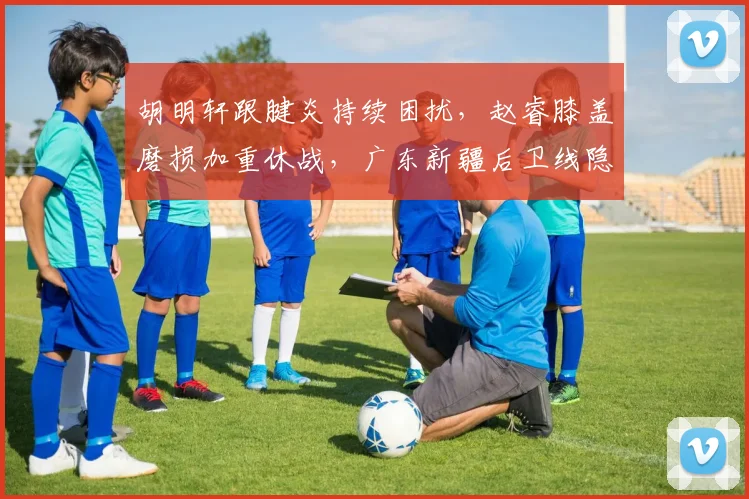 胡明轩跟腱炎持续困扰,赵睿膝盖磨损加重休战,广东新疆后卫线隐忧升级