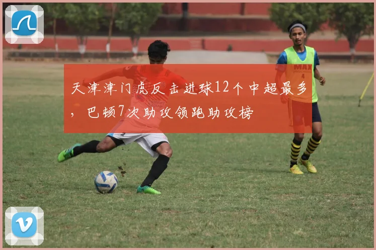 天津津门虎反击进球12个中超最多,巴顿7次助攻领跑助攻榜