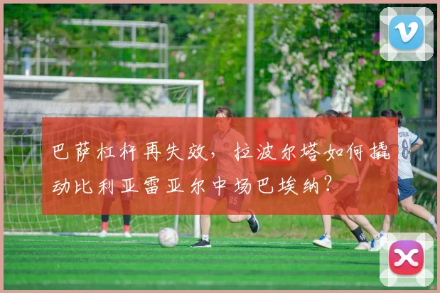 巴萨杠杆再失效,拉波尔塔如何撬动比利亚雷亚尔中场巴埃纳?