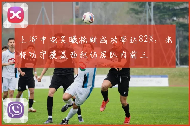上海申花吴曦抢断成功率达82%,老将防守覆盖面积仍居队内前三