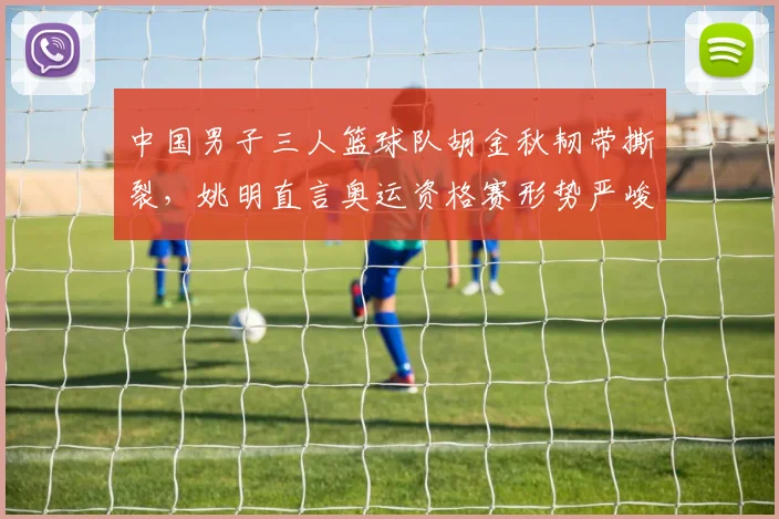 中国男子三人篮球队胡金秋韧带撕裂,姚明直言奥运资格赛形势严峻
