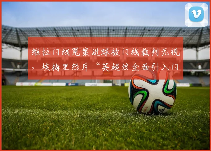 维拉门线冤案进球被门线裁判无视,埃梅里怒斥“英超该全面引入门线传感器”__br_