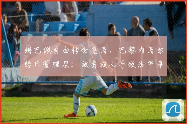 姆巴佩自由转会皇马,巴黎内马尔怒斥管理层:放弃核心导致法甲争冠悬念消失