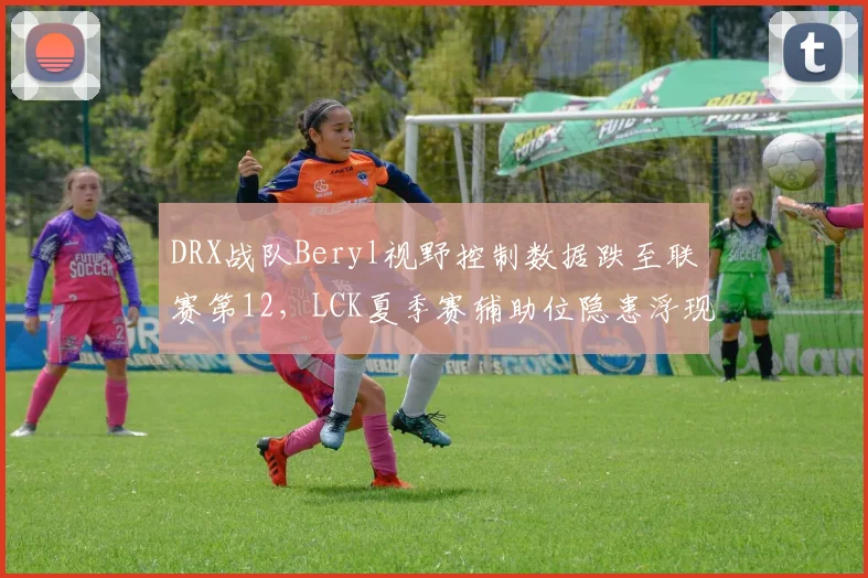 DRX战队Beryl视野控制数据跌至联赛第12，LCK夏季赛辅助位隐患浮现