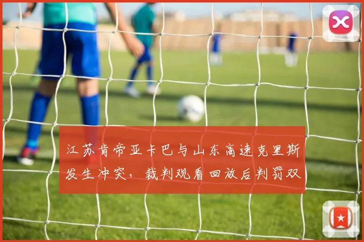江苏肯帝亚卡巴与山东高速克里斯发生冲突,裁判观看回放后判罚双方违体